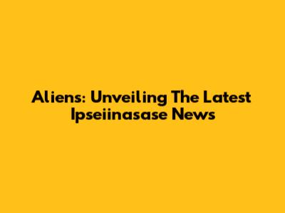 Aliens: Unveiling The Latest Ipseiinasase News