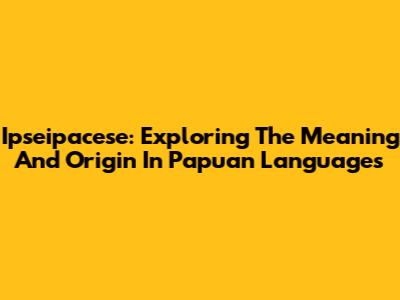 Ipseipacese: Exploring The Meaning And Origin In Papuan Languages