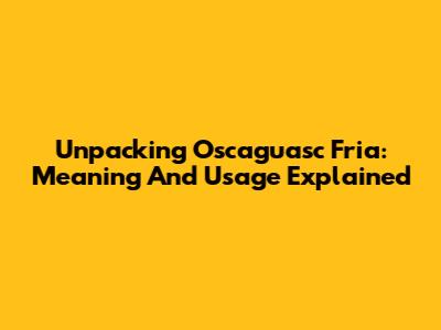 Unpacking 'Oscaguasc Fria': Meaning And Usage Explained